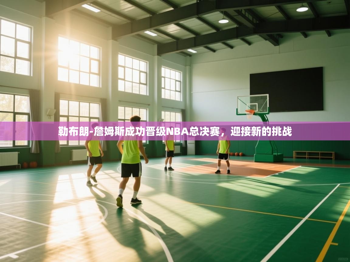 鲸蓝体育平台-勒布朗-詹姆斯成功晋级NBA总决赛，迎接新的挑战  第2张