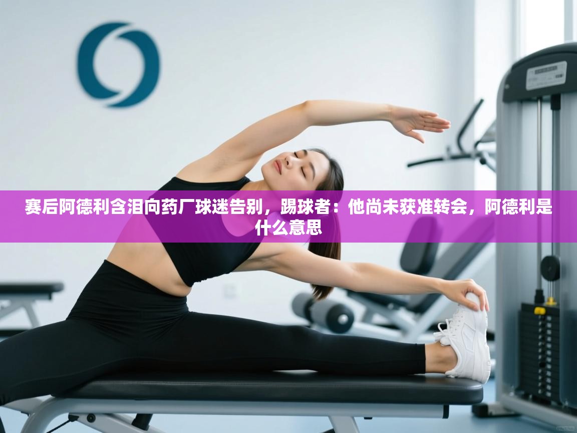 鲸蓝体育app-赛后阿德利含泪向药厂球迷告别，踢球者：他尚未获准转会，阿德利是什么意思