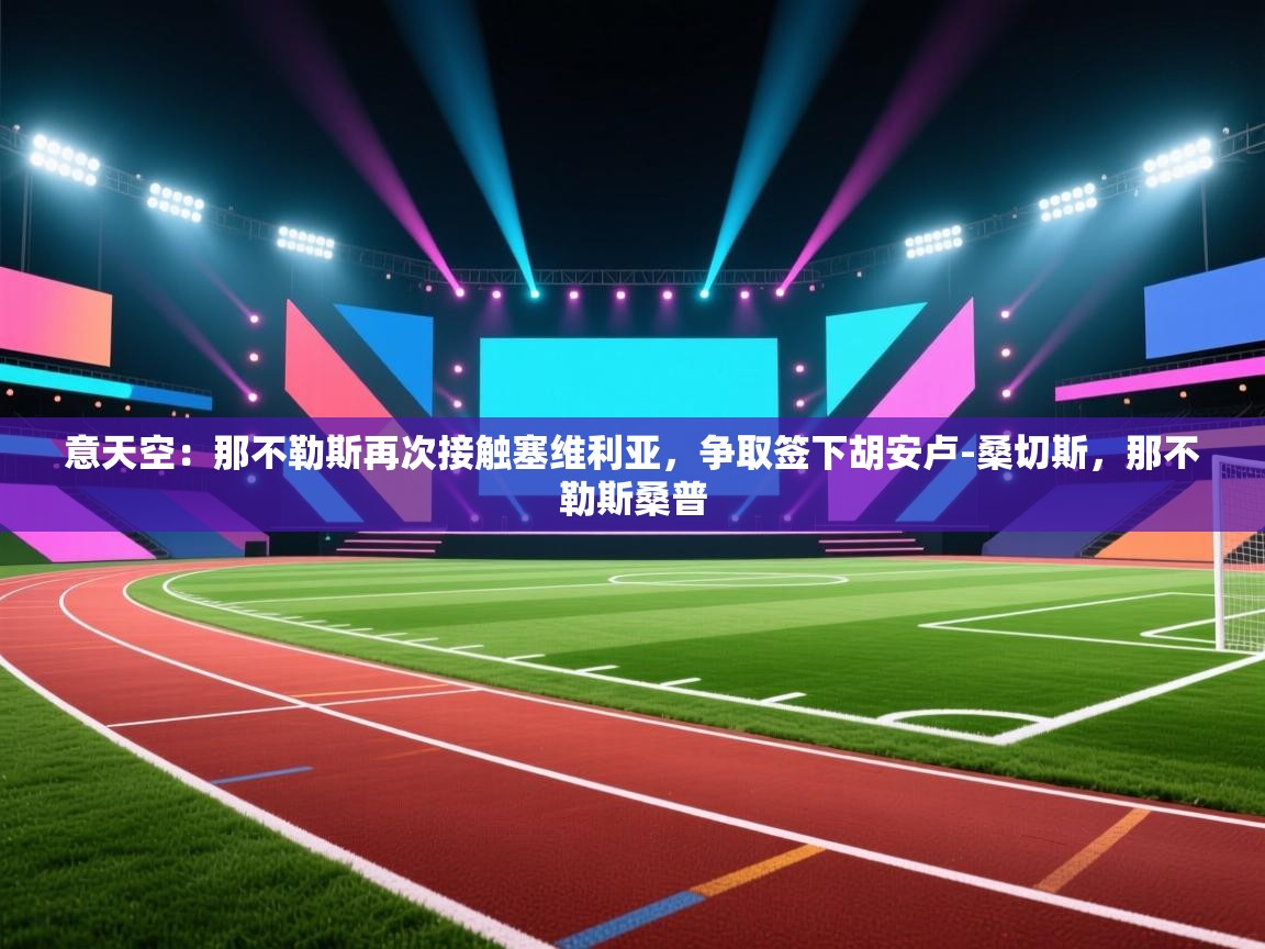 蓝鲸体育app下载-意天空:那不勒斯再次接触塞维利亚,争取签下胡安卢-桑切斯,那不勒斯桑普 第2张