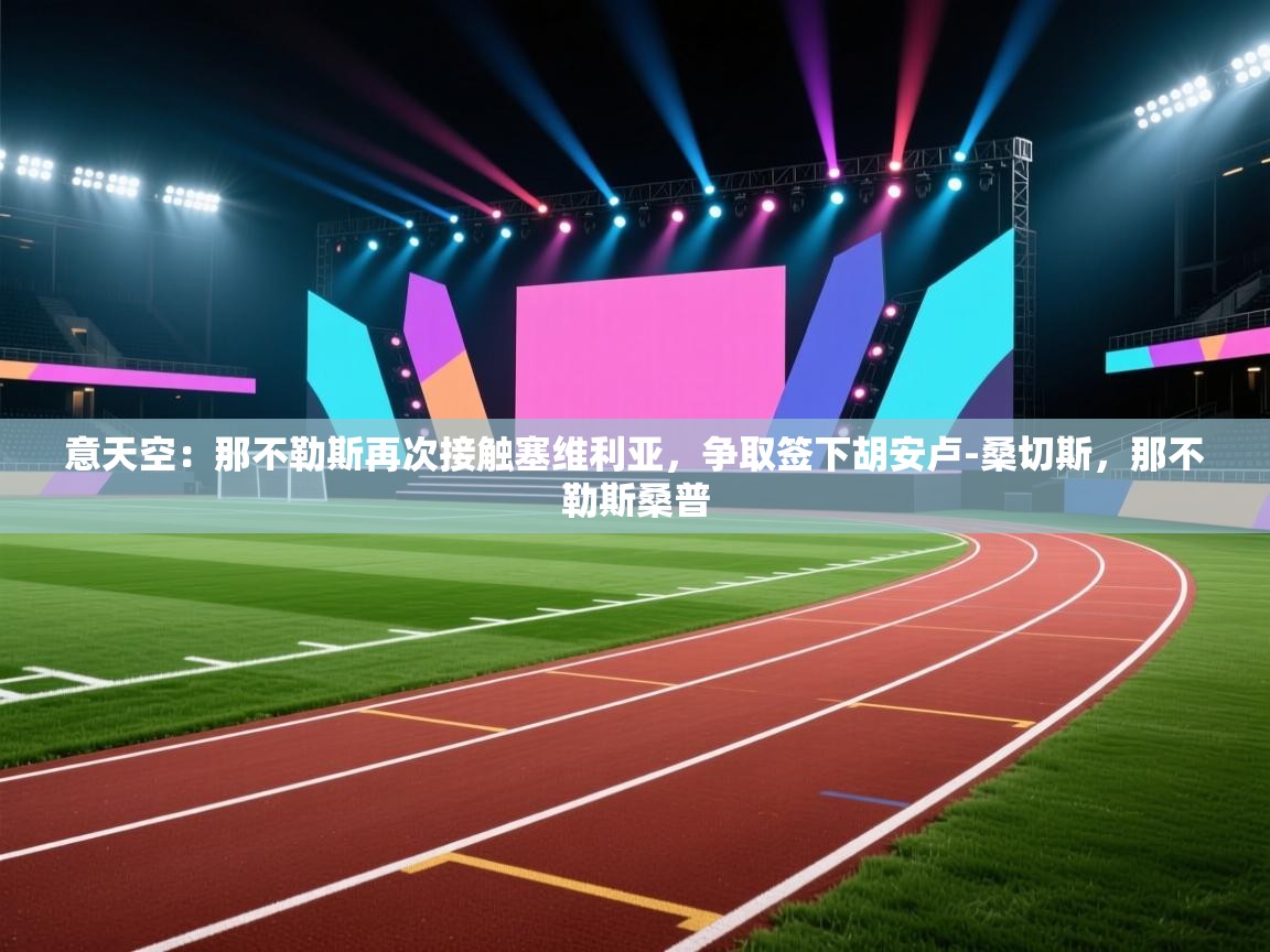 蓝鲸体育app下载-意天空:那不勒斯再次接触塞维利亚,争取签下胡安卢-桑切斯,那不勒斯桑普 第3张