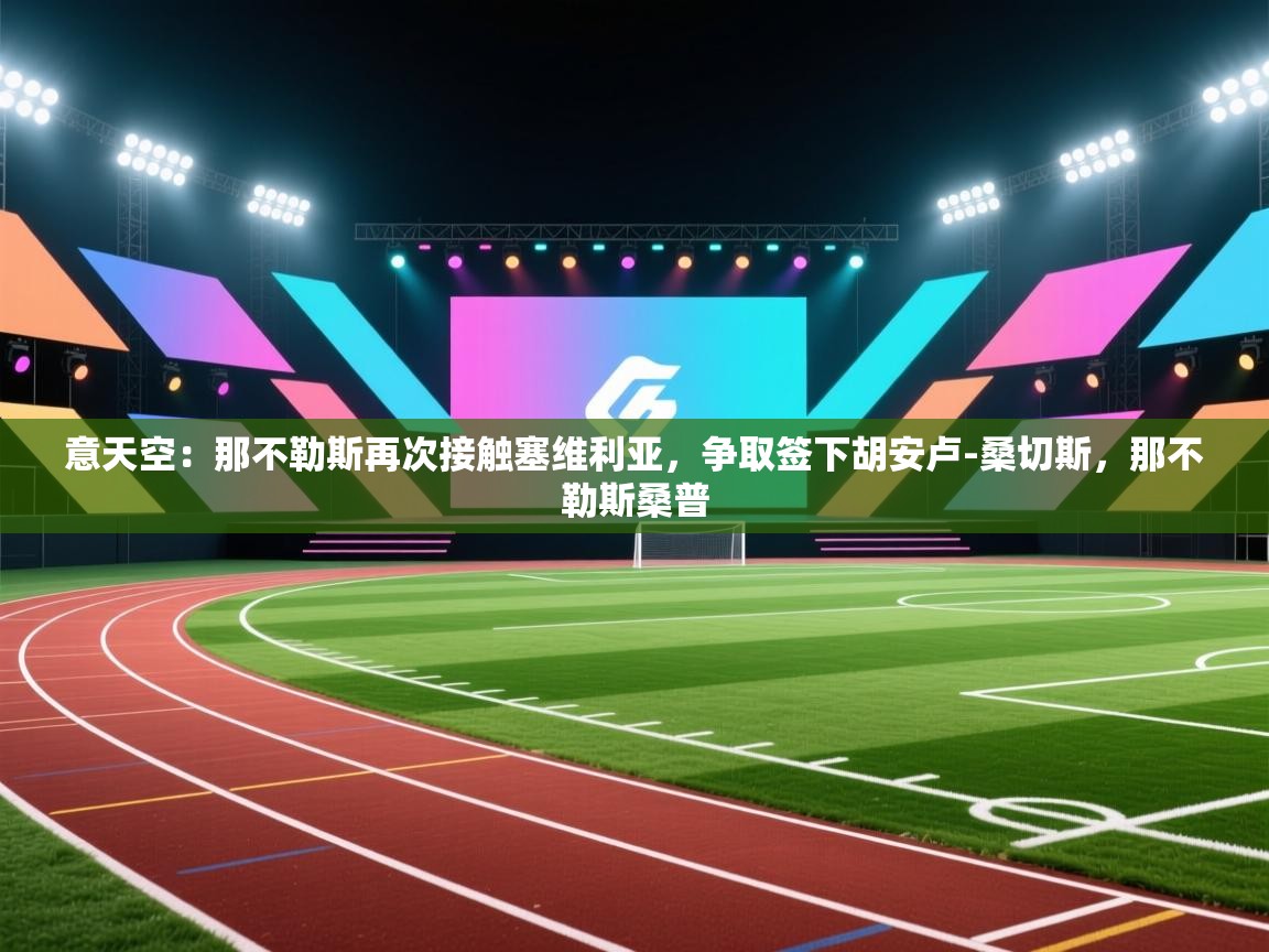 蓝鲸体育app下载-意天空:那不勒斯再次接触塞维利亚,争取签下胡安卢-桑切斯,那不勒斯桑普 第4张