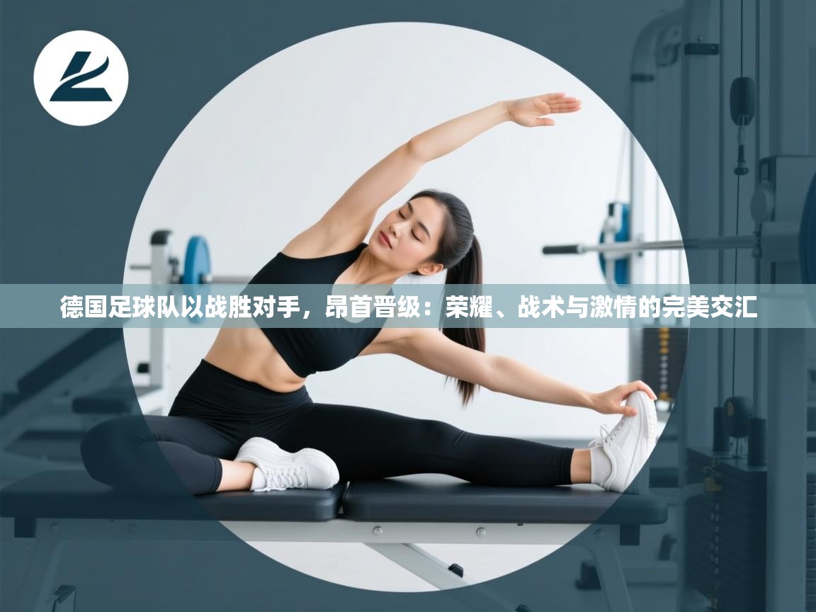 蓝鲸体育app下载电脑版官网-德国足球队以战胜对手，昂首晋级：荣耀、战术与激情的完美交汇  第2张