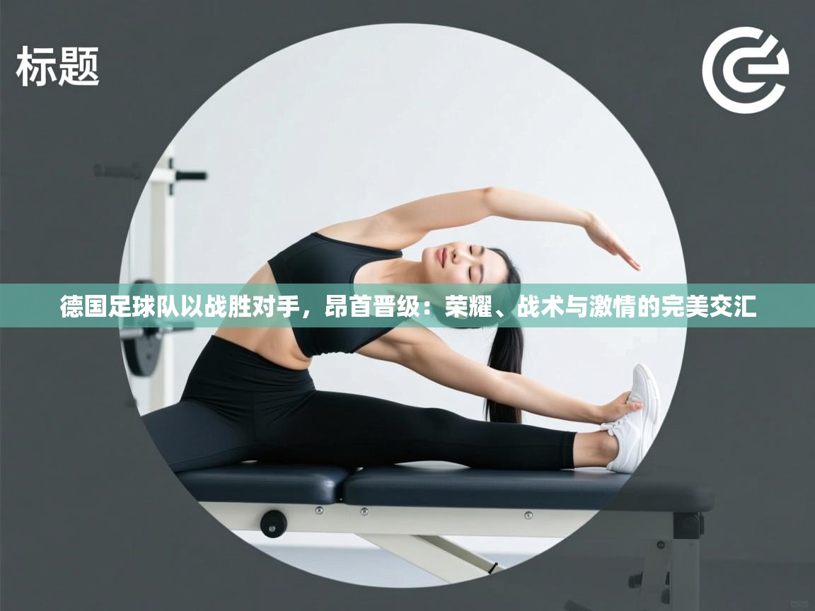 蓝鲸体育app下载电脑版官网-德国足球队以战胜对手，昂首晋级：荣耀、战术与激情的完美交汇  第4张