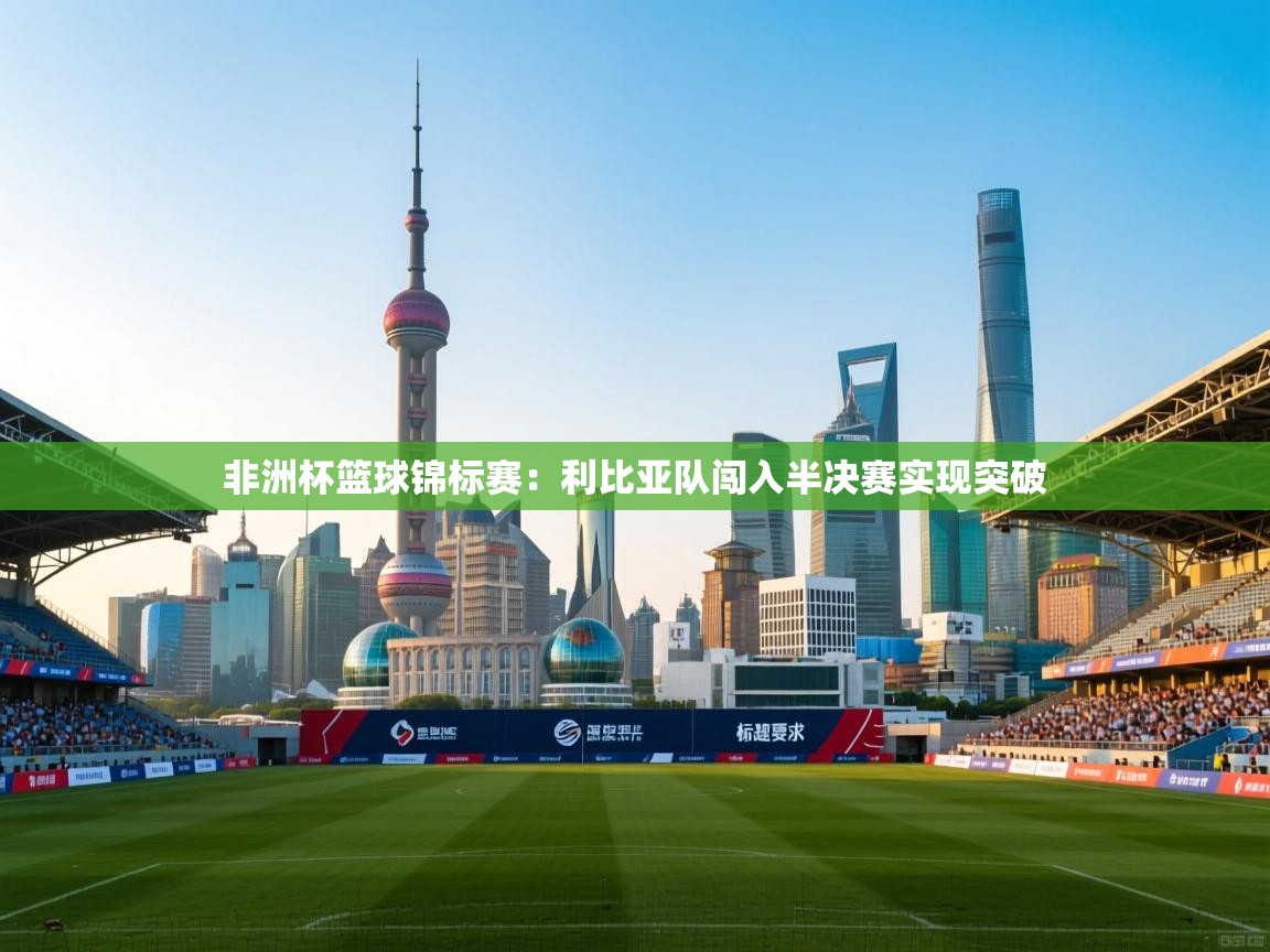 鲸蓝体育app-非洲杯篮球锦标赛：利比亚队闯入半决赛实现突破