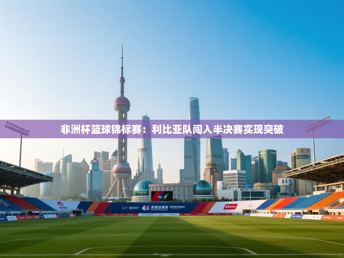 鲸蓝体育app-非洲杯篮球锦标赛:利比亚队闯入半决赛实现突破 第3张